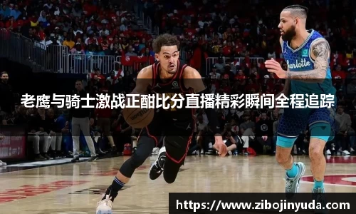 老鹰与骑士激战正酣比分直播精彩瞬间全程追踪
