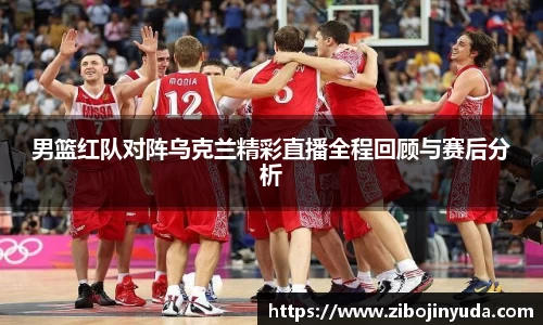 男篮红队对阵乌克兰精彩直播全程回顾与赛后分析