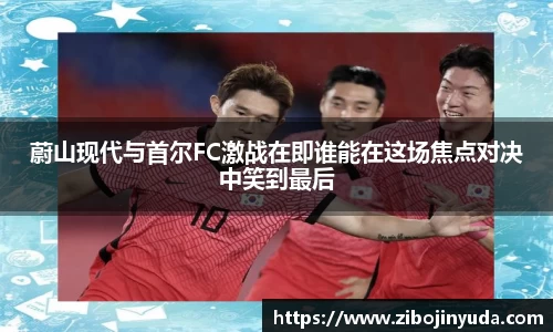 蔚山现代与首尔FC激战在即谁能在这场焦点对决中笑到最后