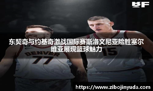 东契奇与约基奇激战国际赛斯洛文尼亚险胜塞尔维亚展现篮球魅力