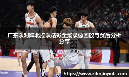 广东队对阵北控队精彩全场录像回放与赛后分析分享