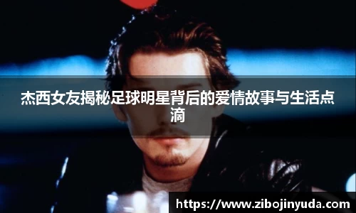 杰西女友揭秘足球明星背后的爱情故事与生活点滴