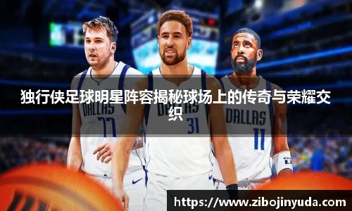 独行侠足球明星阵容揭秘球场上的传奇与荣耀交织