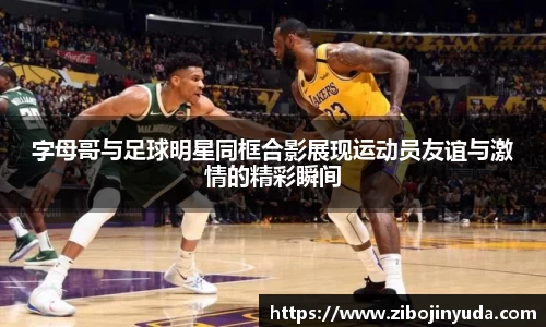 字母哥与足球明星同框合影展现运动员友谊与激情的精彩瞬间