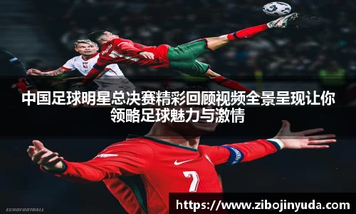 中国足球明星总决赛精彩回顾视频全景呈现让你领略足球魅力与激情